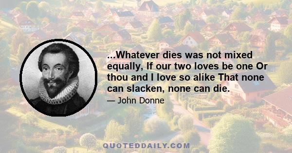 ...Whatever dies was not mixed equally, If our two loves be one Or thou and I love so alike That none can slacken, none can die.