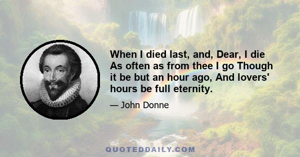 When I died last, and, Dear, I die As often as from thee I go Though it be but an hour ago, And lovers' hours be full eternity.