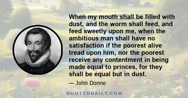 When my mouth shall be filled with dust, and the worm shall feed, and feed sweetly upon me, when the ambitious man shall have no satisfaction if the poorest alive tread upon him, nor the poorest receive any contentment