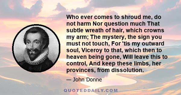 Who ever comes to shroud me, do not harm Nor question much That subtle wreath of hair, which crowns my arm; The mystery, the sign you must not touch, For 'tis my outward soul, Viceroy to that, which then to heaven being 