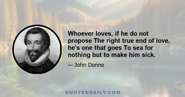 Whoever loves, if he do not propose The right true end of love, he's one that goes To sea for nothing but to make him sick.