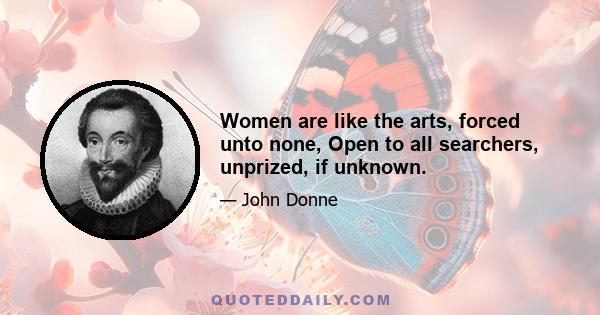 Women are like the arts, forced unto none, Open to all searchers, unprized, if unknown.