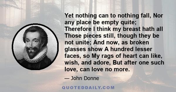 Yet nothing can to nothing fall, Nor any place be empty quite; Therefore I think my breast hath all Those pieces still, though they be not unite; And now, as broken glasses show A hundred lesser faces, so My rags of