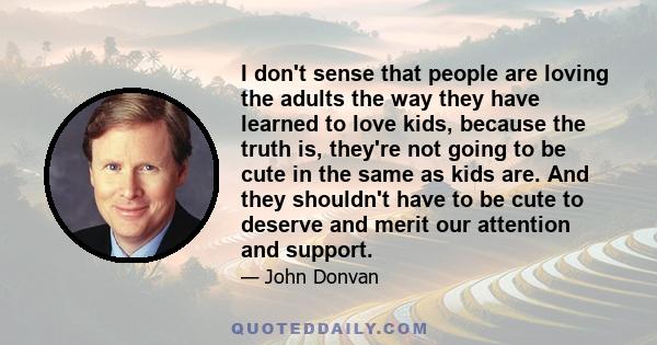 I don't sense that people are loving the adults the way they have learned to love kids, because the truth is, they're not going to be cute in the same as kids are. And they shouldn't have to be cute to deserve and merit 