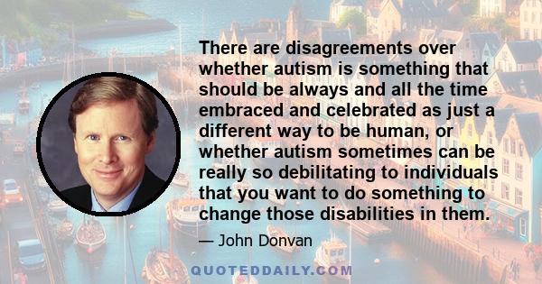 There are disagreements over whether autism is something that should be always and all the time embraced and celebrated as just a different way to be human, or whether autism sometimes can be really so debilitating to