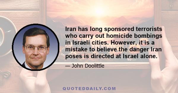 Iran has long sponsored terrorists who carry out homicide bombings in Israeli cities. However, it is a mistake to believe the danger Iran poses is directed at Israel alone.