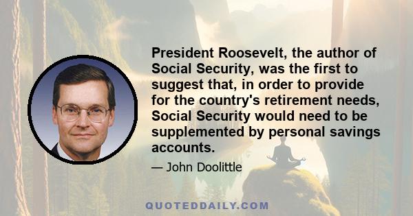 President Roosevelt, the author of Social Security, was the first to suggest that, in order to provide for the country's retirement needs, Social Security would need to be supplemented by personal savings accounts.