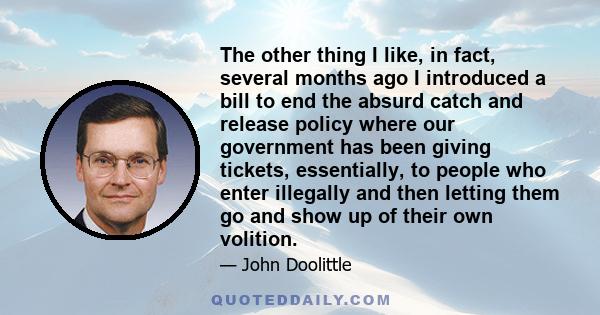 The other thing I like, in fact, several months ago I introduced a bill to end the absurd catch and release policy where our government has been giving tickets, essentially, to people who enter illegally and then