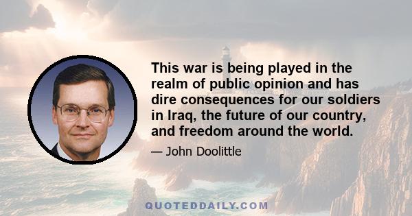 This war is being played in the realm of public opinion and has dire consequences for our soldiers in Iraq, the future of our country, and freedom around the world.