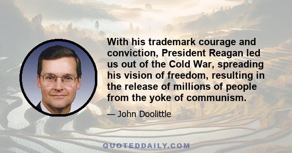 With his trademark courage and conviction, President Reagan led us out of the Cold War, spreading his vision of freedom, resulting in the release of millions of people from the yoke of communism.