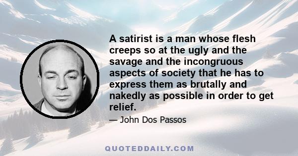 A satirist is a man whose flesh creeps so at the ugly and the savage and the incongruous aspects of society that he has to express them as brutally and nakedly as possible in order to get relief.