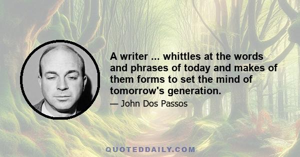 A writer ... whittles at the words and phrases of today and makes of them forms to set the mind of tomorrow's generation.