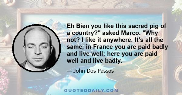 Eh Bien you like this sacred pig of a country? asked Marco. Why not? I like it anywhere. It's all the same, in France you are paid badly and live well; here you are paid well and live badly.