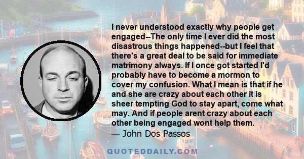 I never understood exactly why people get engaged--The only time I ever did the most disastrous things happened--but I feel that there's a great deal to be said for immediate matrimony always. If I once got started I'd