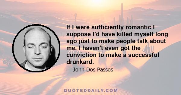 If I were sufficiently romantic I suppose I'd have killed myself long ago just to make people talk about me. I haven't even got the conviction to make a successful drunkard.