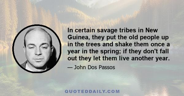 In certain savage tribes in New Guinea, they put the old people up in the trees and shake them once a year in the spring; if they don't fall out they let them live another year.