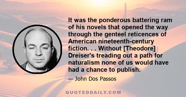 It was the ponderous battering ram of his novels that opened the way through the genteel reticences of American nineteenth-century fiction. . . Without [Theodore] Dreiser's treading out a path for naturalism none of us