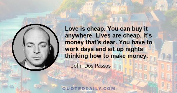 Love is cheap. You can buy it anywhere. Lives are cheap. It's money that's dear. You have to work days and sit up nights thinking how to make money.