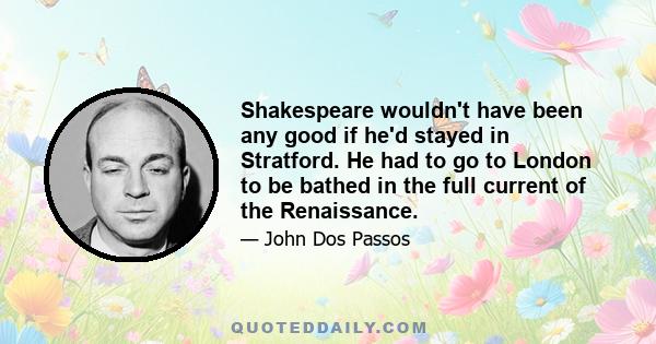 Shakespeare wouldn't have been any good if he'd stayed in Stratford. He had to go to London to be bathed in the full current of the Renaissance.