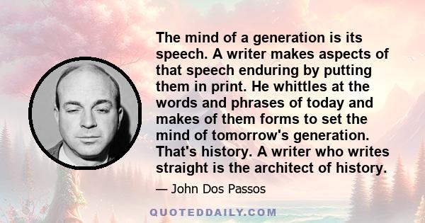 The mind of a generation is its speech. A writer makes aspects of that speech enduring by putting them in print. He whittles at the words and phrases of today and makes of them forms to set the mind of tomorrow's