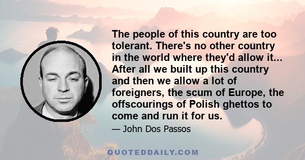 The people of this country are too tolerant. There's no other country in the world where they'd allow it... After all we built up this country and then we allow a lot of foreigners, the scum of Europe, the offscourings