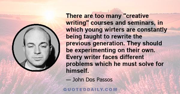 There are too many creative writing courses and seminars, in which young wirters are constantly being taught to rewrite the previous generation. They should be experimenting on their own. Every writer faces different