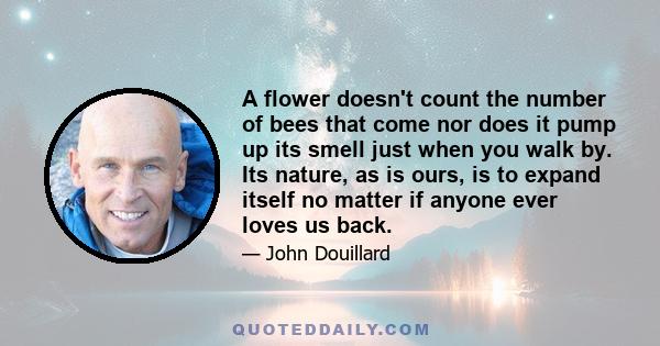 A flower doesn't count the number of bees that come nor does it pump up its smell just when you walk by. Its nature, as is ours, is to expand itself no matter if anyone ever loves us back.