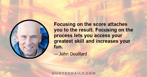 Focusing on the score attaches you to the result. Focusing on the process lets you access your greatest skill and increases your fun.