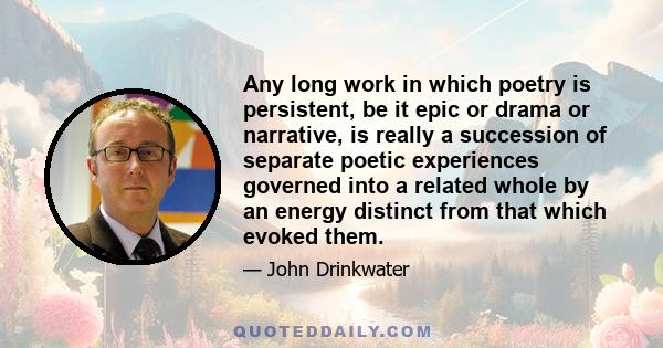 Any long work in which poetry is persistent, be it epic or drama or narrative, is really a succession of separate poetic experiences governed into a related whole by an energy distinct from that which evoked them.