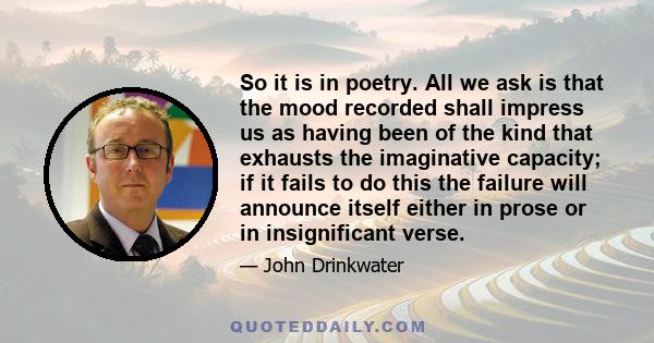 So it is in poetry. All we ask is that the mood recorded shall impress us as having been of the kind that exhausts the imaginative capacity; if it fails to do this the failure will announce itself either in prose or in