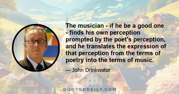 The musician - if he be a good one - finds his own perception prompted by the poet's perception, and he translates the expression of that perception from the terms of poetry into the terms of music.