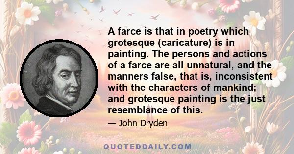 A farce is that in poetry which grotesque (caricature) is in painting. The persons and actions of a farce are all unnatural, and the manners false, that is, inconsistent with the characters of mankind; and grotesque