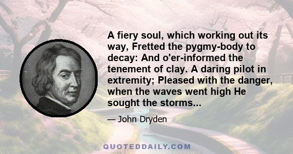 A fiery soul, which working out its way, Fretted the pygmy-body to decay: And o'er-informed the tenement of clay. A daring pilot in extremity; Pleased with the danger, when the waves went high He sought the storms...