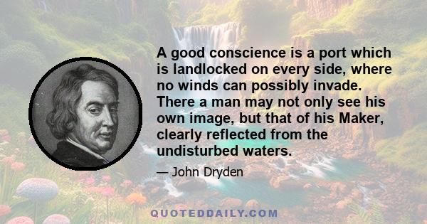 A good conscience is a port which is landlocked on every side, where no winds can possibly invade. There a man may not only see his own image, but that of his Maker, clearly reflected from the undisturbed waters.