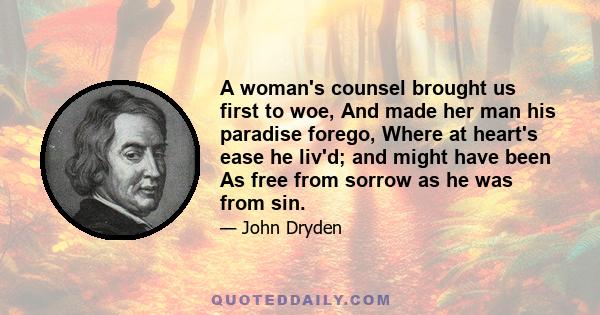 A woman's counsel brought us first to woe, And made her man his paradise forego, Where at heart's ease he liv'd; and might have been As free from sorrow as he was from sin.