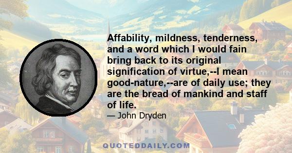 Affability, mildness, tenderness, and a word which I would fain bring back to its original signification of virtue,--I mean good-nature,--are of daily use; they are the bread of mankind and staff of life.