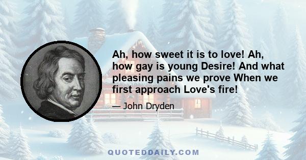 Ah, how sweet it is to love! Ah, how gay is young Desire! And what pleasing pains we prove When we first approach Love's fire!