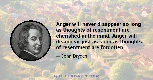 Anger will never disappear so long as thoughts of resentment are cherished in the mind. Anger will disappear just as soon as thoughts of resentment are forgotten.