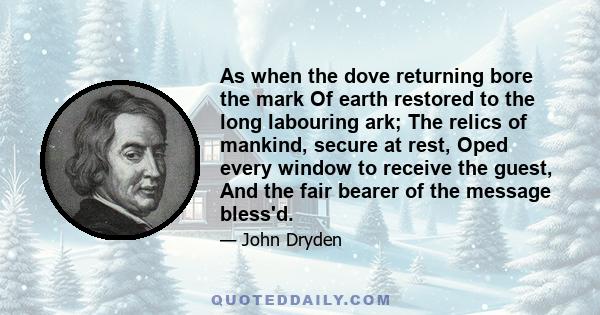 As when the dove returning bore the mark Of earth restored to the long labouring ark; The relics of mankind, secure at rest, Oped every window to receive the guest, And the fair bearer of the message bless'd.