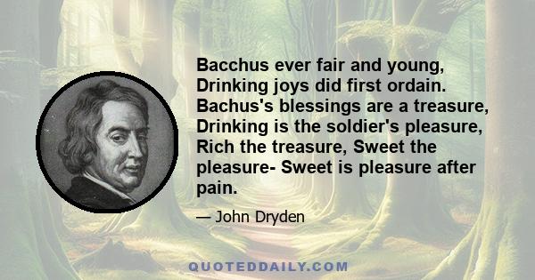 Bacchus ever fair and young, Drinking joys did first ordain. Bachus's blessings are a treasure, Drinking is the soldier's pleasure, Rich the treasure, Sweet the pleasure- Sweet is pleasure after pain.