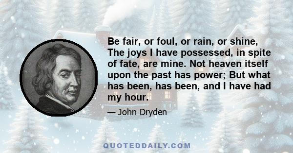 Be fair, or foul, or rain, or shine, The joys I have possessed, in spite of fate, are mine. Not heaven itself upon the past has power; But what has been, has been, and I have had my hour.