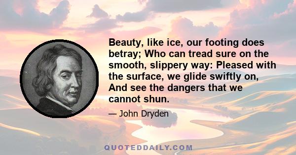 Beauty, like ice, our footing does betray; Who can tread sure on the smooth, slippery way: Pleased with the surface, we glide swiftly on, And see the dangers that we cannot shun.