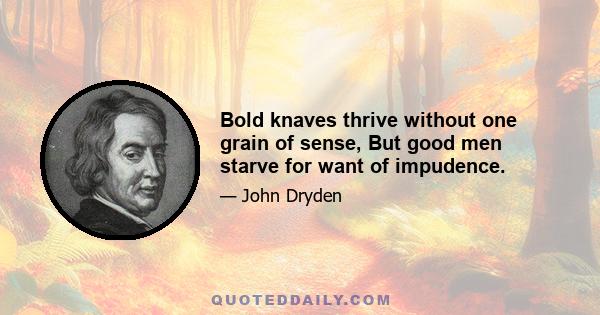 Bold knaves thrive without one grain of sense, But good men starve for want of impudence.