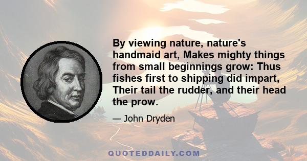 By viewing nature, nature's handmaid art, Makes mighty things from small beginnings grow: Thus fishes first to shipping did impart, Their tail the rudder, and their head the prow.