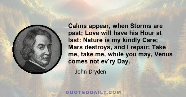 Calms appear, when Storms are past; Love will have his Hour at last: Nature is my kindly Care; Mars destroys, and I repair; Take me, take me, while you may, Venus comes not ev'ry Day.