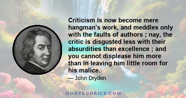 Criticism is now become mere hangman's work, and meddles only with the faults of authors ; nay, the critic is disgusted less with their absurdities than excellence ; and you cannot displease him more than in leaving him 