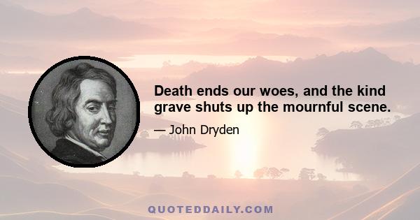 Death ends our woes, and the kind grave shuts up the mournful scene.