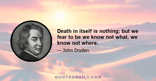 Death in itself is nothing; but we fear to be we know not what, we know not where.