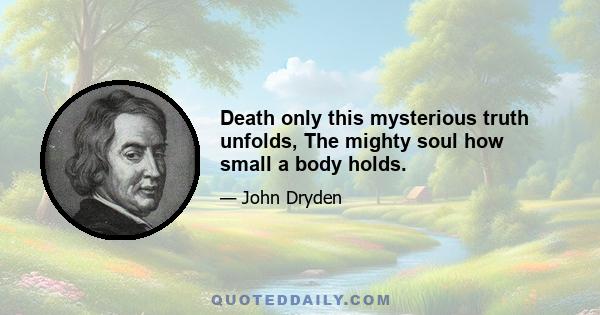 Death only this mysterious truth unfolds, The mighty soul how small a body holds.