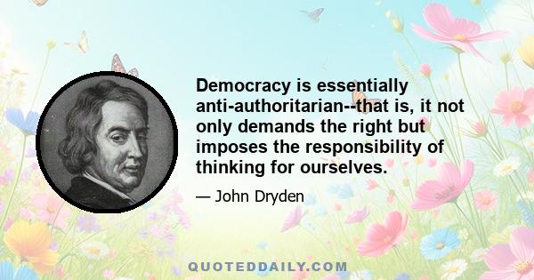 Democracy is essentially anti-authoritarian--that is, it not only demands the right but imposes the responsibility of thinking for ourselves.